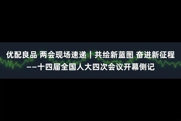 优配良品 两会现场速递｜共绘新蓝图 奋进新征程——十四届全国人大四次会议开幕侧记