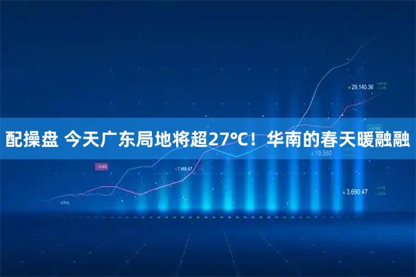 配操盘 今天广东局地将超27℃！华南的春天暖融融