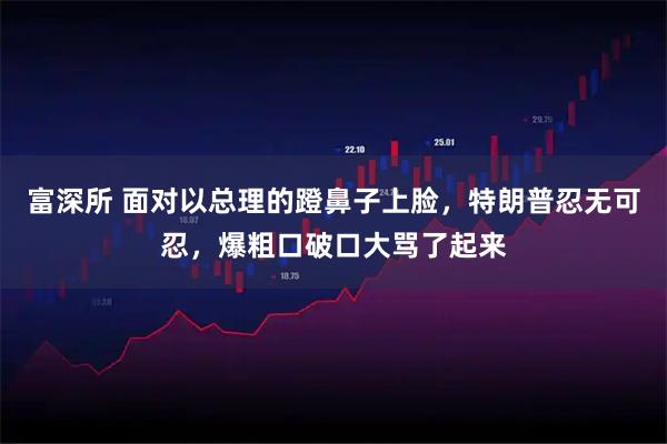 富深所 面对以总理的蹬鼻子上脸，特朗普忍无可忍，爆粗口破口大骂了起来