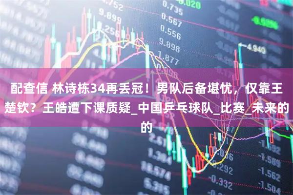 配查信 林诗栋34再丢冠!男队后备堪忧,仅靠王楚钦?王皓遭下课质疑_中国乒乓球队_比赛_未来的