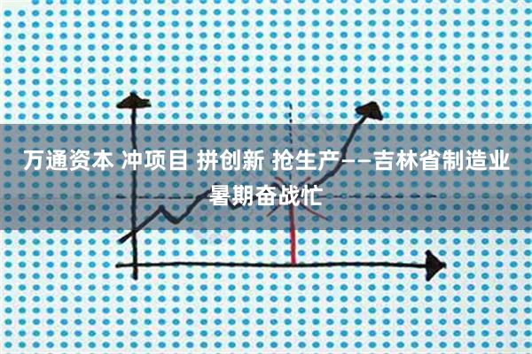 万通资本 冲项目 拼创新 抢生产——吉林省制造业暑期奋战忙