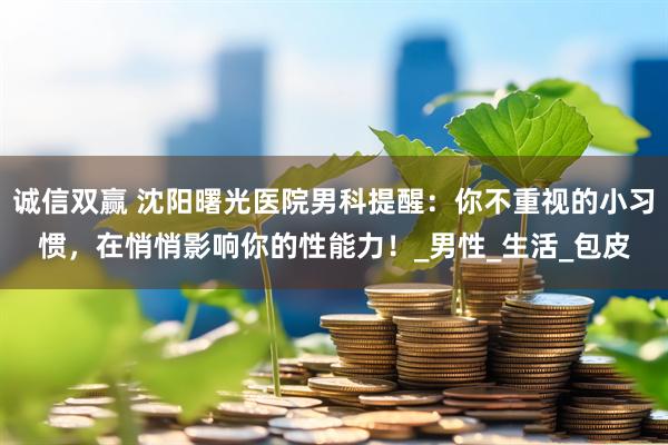 诚信双赢 沈阳曙光医院男科提醒:你不重视的小习惯,在悄悄影响你的性能力!_男性_生活_包皮