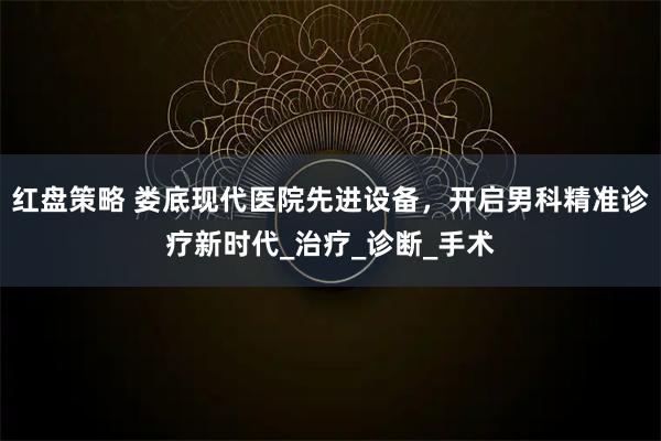 红盘策略 娄底现代医院先进设备，开启男科精准诊疗新时代_治疗_诊断_手术