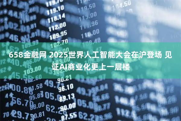 658金融网 2025世界人工智能大会在沪登场 见证AI商业化更上一层楼