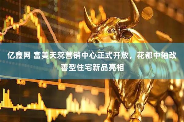 亿鑫网 富美天蕊营销中心正式开放,花都中轴改善型住宅新品亮相
