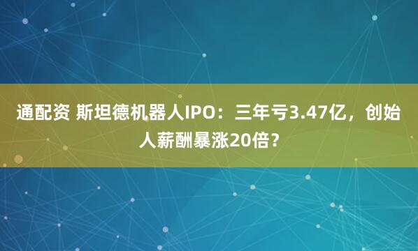 通配资 斯坦德机器人IPO：三年亏3.47亿，创始人薪酬暴涨20倍？