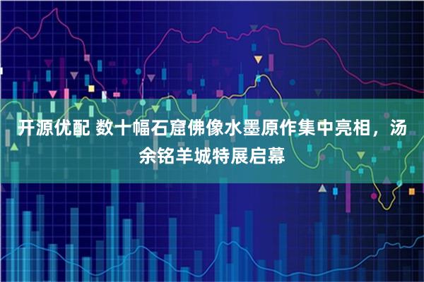 开源优配 数十幅石窟佛像水墨原作集中亮相，汤余铭羊城特展启幕