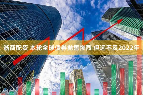 浙商配资 本轮全球债券抛售惨烈 但远不及2022年
