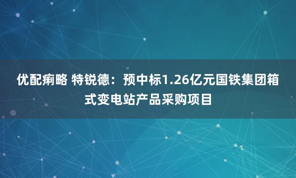 优配痢略 特锐德：预中标1.26亿元国铁集团箱式变电站产品采购项目